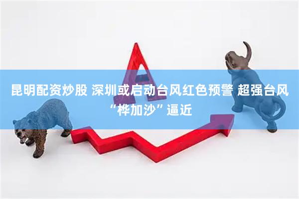 昆明配资炒股 深圳或启动台风红色预警 超强台风“桦加沙”逼近