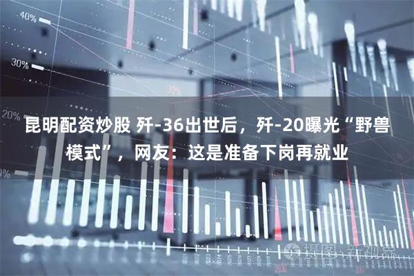 昆明配资炒股 歼-36出世后，歼-20曝光“野兽模式”，网友：这是准备下岗再就业