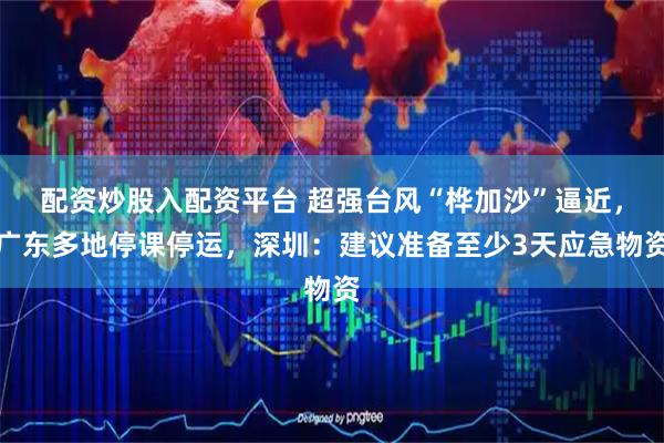 配资炒股入配资平台 超强台风“桦加沙”逼近，广东多地停课停运，深圳：建议准备至少3天应急物资