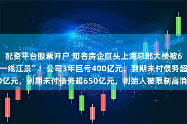 配资平台股票开户 知名房企巨头上海总部大楼被6折甩卖，“坐拥黄浦江一线江景”！公司3年巨亏400亿元，到期未付债务超650亿元，创始人被限制高消费