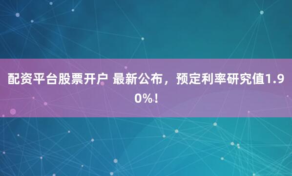 配资平台股票开户 最新公布，预定利率研究值1.90%！