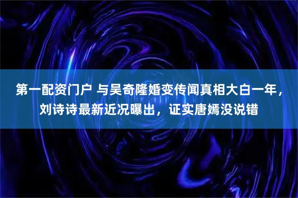 第一配资门户 与吴奇隆婚变传闻真相大白一年，刘诗诗最新近况曝出，证实唐嫣没说错