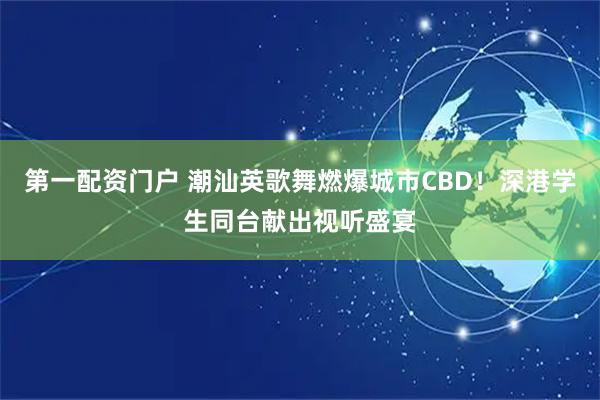 第一配资门户 潮汕英歌舞燃爆城市CBD！深港学生同台献出视听盛宴