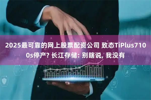 2025最可靠的网上股票配资公司 致态TiPlus7100s停产? 长江存储: 别瞎说, 我没有