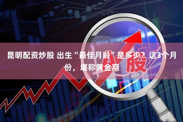 昆明配资炒股 出生“最佳月龄”是多少？这3个月份，堪称黄金期