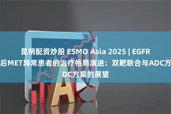 昆明配资炒股 ESMO Asia 2025 | EGFR-TKI耐药后MET异常患者的治疗格局演进：双靶联合与ADC方案的展望
