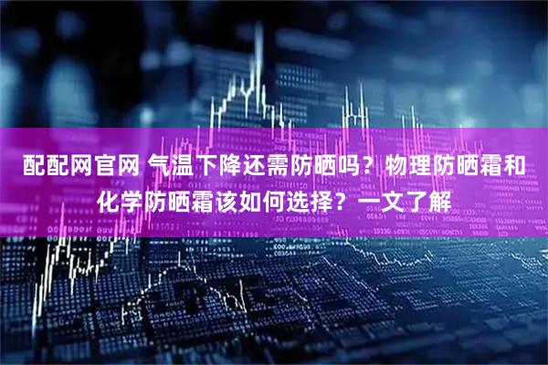 配配网官网 气温下降还需防晒吗？物理防晒霜和化学防晒霜该如何选择？一文了解